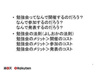 •  勉強会ってなんで開催するのだろう？
なんで参加するのだろう？
なんで発表するのだろう？
•  勉強会の法則（よしおかの法則）
勉強会のメリット＞開催のコスト
勉強会のメリット＞参加のコスト
勉強会のメリット＞発表のコスト
9	
 