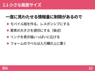 2.1小さな画面サイズ
一度に見わたせる情報量に制限があるので
 モバイル版を作る、レスポンシブにする
 要素の大きさを適切にする（後述）
 リンクを表示幅いっぱいに広げる
 フォームのラベルは入力欄の上に置く
10
 