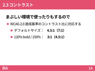 2.3コントラスト
まぶしい環境で使ったりもするので
 WCAG2.0達成基準のコントラスト比に対応する
 デフォルトサイズ： 4.5:1（7:1）
 120%bold/ 150%： 3:1（4.5:1）
14
 