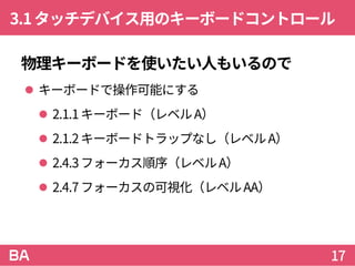 3.1タッチデバイス用のキーボードコントロール
物理キーボードを使いたい人もいるので
 キーボードで操作可能にする
 2.1.1キーボード（レベルA）
 2.1.2キーボードトラップなし（レベルA）
 2.4.3フォーカス順序（レベルA）
 2.4.7フォーカスの可視化（レベルAA）
17
 