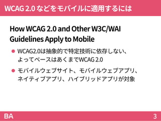 WCAG2.0などをモバイルに適用するには
HowWCAG2.0andOtherW3C/WAI
GuidelinesApplytoMobile
 WCAG2.0は抽象的で特定技術に依存しない、
よってベースはあくまでWCAG2.0
 モバイルウェブサイト、モバイルウェブアプリ、
ネイティブアプリ、ハイブリッドアプリが対象
3
 