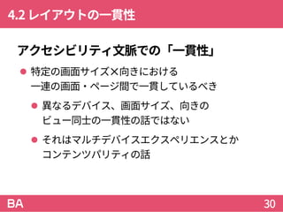 4.2レイアウトの一貫性
アクセシビリティ文脈での「一貫性」
 特定の画面サイズ✕向きにおける
一連の画面・ページ間で一貫しているべき
 異なるデバイス、画面サイズ、向きの
ビュー同士の一貫性の話ではない
 それはマルチデバイスエクスペリエンスとか
コンテンツパリティの話
30
 