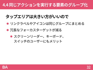 4.4同じアクションを実行する要素のグループ化
タップエリアは大きい方がいいので
 リンクラベルやアイコンは同じグループにまとめる
 冗長なフォーカスターゲットが減る
 スクリーンリーダー、キーボード、
スイッチのユーザーにもメリット
32
 