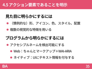 4.5アクション要素であることを明示
見た目に明らかにするには
 （慣例的な）形、アイコン、色、スタイル、配置
 複数の視覚的な特徴を用いる
プログラムから明らかにするには
 アクセシブルネームを検出可能にする
 Web：ちゃんとマークアップ＋WAI-ARIA
 ネイティブ：UIにテキスト情報を付与する
35
 