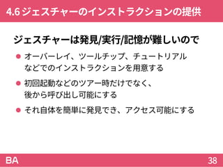 4.6ジェスチャーのインストラクションの提供
ジェスチャーは発見/実行/記憶が難しいので
 オーバーレイ、ツールチップ、チュートリアル
などでのインストラクションを用意する
 初回起動などのツアー時だけでなく、
後から呼び出し可能にする
 それ自体を簡単に発見でき、アクセス可能にする
38
 