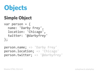 Modular HTML, CSS, & JS @shayhowe & @darbyfrey
Objects
Simple Object
var	
  person	
  =	
  {
	
  	
  name:	
  'Darby	
  Frey',
	
  	
  location:	
  'Chicago',
	
  	
  twitter:	
  '@darbyfrey'
};
person.name;	
  =>	
  'Darby	
  Frey'
person.location;	
  =>	
  'Chicago'
person.twitter;	
  =>	
  '@darbyfrey'
 