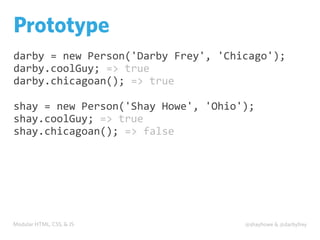 Modular HTML, CSS, & JS @shayhowe & @darbyfrey
Prototype
darby	
  =	
  new	
  Person('Darby	
  Frey',	
  'Chicago');
darby.coolGuy;	
  =>	
  true
darby.chicagoan();	
  =>	
  true
shay	
  =	
  new	
  Person('Shay	
  Howe',	
  'Ohio');
shay.coolGuy;	
  =>	
  true
shay.chicagoan();	
  =>	
  false
 