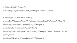 let fruits = ["apple", "banana"];
console.log("Original fruits:", fruits); // Output: ["apple", "banana"]
let newLength1 = fruits.push("cherry");
console.log("After push 'cherry':", fruits); // Output: ["apple", "banana", "cherry"]
console.log("New length:", newLength1); // Output: 3
let newLength2 = fruits.push("grape", "kiwi");
console.log("After push 'grape', 'kiwi':", fruits); // Output: ["apple", "banana", "cherry",
"grape", "kiwi"]
console.log("New length:", newLength2); // Output: 5
 