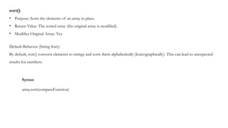 sort()
• Purpose: Sorts the elements of an array in place.
• Return Value: The sorted array (the original array is modified).
• Modifies Original Array: Yes.
Default Behavior (String Sort):
By default, sort() converts elements to strings and sorts them alphabetically (lexicographically). This can lead to unexpected
results for numbers.
Syntax
array.sort(compareFunction)
 