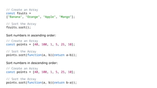 // Create an Array
const fruits =
["Banana", "Orange", "Apple", "Mango"];
// Sort the Array
fruits.sort();
Sort numbers in ascending order:
// Create an Array
const points = [40, 100, 1, 5, 25, 10];
// Sort the Array
points.sort(function(a, b){return a-b});
Sort numbers in descending order:
// Create an Array
const points = [40, 100, 1, 5, 25, 10];
// Sort the Array
points.sort(function(a, b){return b-a});
 
