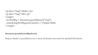 <p class="msg">Hello</p>
<p class="msg">Hi</p>
<script>
let firstMsg = document.querySelector(".msg");
console.log(firstMsg.textContent); // Output: Hello
</script>
document.querySelectorAll(selector)
Purpose: Similar to querySelector, but it selects all elements that match the specified CSS selector.
 
