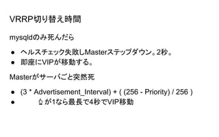 VRRP切り替え時間
mysqldのみ死んだら
● ヘルスチェック失敗しMasterステップダウン。2秒。
● 即座にVIPが移動する。
Masterがサーバごと突然死
● (3 * Advertisement_Interval) + ( (256 - Priority) / 256 )
● 　 　　 が1なら最長で4秒でVIP移動
 