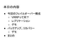 本日の内容
● 今回のフェイルオーバー構成
○ VRRPって何？
○ レプリケーション
○ デモ
● バックアップ、リカバリー
○ デモ
● まとめ
 