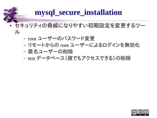 mysql_secure_installation
●

セキュリティの脅威になりやすい初期設定を変更するツー
ル
–
–
–
–

root ユーザーのパスワード変更
リモートからの root ユーザーによるログインを無効化
匿名ユーザーの削除
test データベース（誰でもアクセスできる）の削除

 