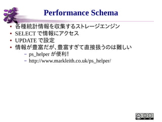 Performance Schema
●
●
●
●

各種統計情報を収集するストレージエンジン
SELECT で情報にアクセス
UPDATE で設定
情報が豊富だが、豊富すぎて直接扱うのは難しい
–
–

ps_helper が便利！
http://www.markleith.co.uk/ps_helper/

 