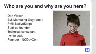 Who are you and why are you here?
• Dan Wilson
• Evil Marketing Guy (boo!)
• PMK NativeScript
• Start up founder
• Technical consultant
• I write code
• Founder - NCDevCon
 