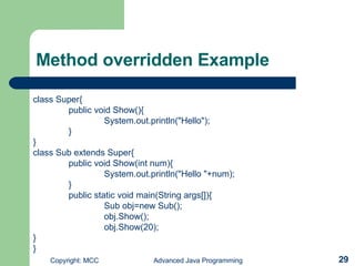 Method overridden Example class Super{ public void Show(){ System.out.println(&quot;Hello&quot;); } } class Sub extends Super{ public void Show(int num){ System.out.println(&quot;Hello &quot;+num); } public static void main(String args[]){ Sub obj=new Sub(); obj.Show(); obj.Show(20); } } 