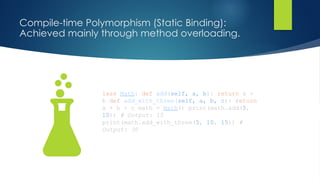 Compile-time Polymorphism (Static Binding):
Achieved mainly through method overloading.
lass Math: def add(self, a, b): return a +
b def add_with_three(self, a, b, c): return
a + b + c math = Math() print(math.add(5,
10)) # Output: 15
print(math.add_with_three(5, 10, 15)) #
Output: 30
 