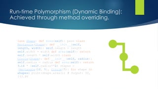 Run-time Polymorphism (Dynamic Binding):
Achieved through method overriding.
lass Shape: def area(self): pass class
Rectangle(Shape): def __init__(self,
length, width): self.length = length
self.width = width def area(self): return
self.length * self.width class
Circle(Shape): def __init__(self, radius):
self.radius = radius def area(self): return
3.14 * (self.radius**2) shapes =
[Rectangle(10, 5), Circle(7)] for shape in
shapes: print(shape.area()) # Output: 50,
153.86
 