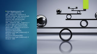 class BankAccount: def
__init__(self, balance):
self.__balance = balance #
Private attribute def deposit(self,
amount): self.__balance +=
amount def withdraw(self,
amount): if amount <=
self.__balance: self.__balance -=
amount else: print("Insufficient
funds.") def get_balance(self):
return self.__balance account =
BankAccount(1000)
account.deposit(500)
print(account.get_balance()) #
Output: 1500
account.withdraw(200)
print(account.get_balance()) #
Output: 1300
 