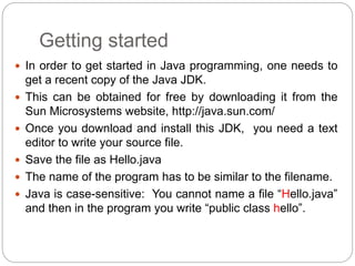 Getting started
 In order to get started in Java programming, one needs to
get a recent copy of the Java JDK.
 This can be obtained for free by downloading it from the
Sun Microsystems website, http://java.sun.com/
 Once you download and install this JDK, you need a text
editor to write your source file.
 Save the file as Hello.java
 The name of the program has to be similar to the filename.
 Java is case-sensitive: You cannot name a file “Hello.java”
and then in the program you write “public class hello”.
 