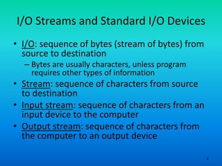 2
I/O Streams and Standard I/O Devices
• I/O: sequence of bytes (stream of bytes) from
source to destination
– Bytes are usually characters, unless program
requires other types of information
• Stream: sequence of characters from source
to destination
• Input stream: sequence of characters from an
input device to the computer
• Output stream: sequence of characters from
the computer to an output device
 