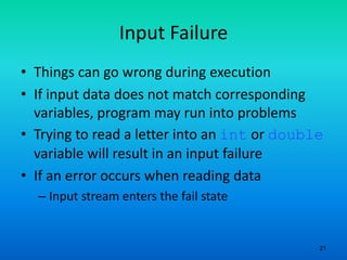 21
Input Failure
• Things can go wrong during execution
• If input data does not match corresponding
variables, program may run into problems
• Trying to read a letter into an int or double
variable will result in an input failure
• If an error occurs when reading data
– Input stream enters the fail state
 