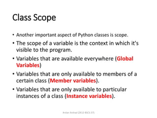 Class Scope
• Another important aspect of Python classes is scope.
• The scope of a variable is the context in which it's
visible to the program.
• Variables that are available everywhere (Global
Variables)
• Variables that are only available to members of a
certain class (Member variables).
• Variables that are only available to particular
instances of a class (Instance variables).
Arslan Arshad (2K12-BSCS-37)
 