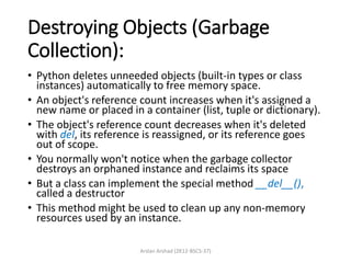 Destroying Objects (Garbage
Collection):
• Python deletes unneeded objects (built-in types or class
instances) automatically to free memory space.
• An object's reference count increases when it's assigned a
new name or placed in a container (list, tuple or dictionary).
• The object's reference count decreases when it's deleted
with del, its reference is reassigned, or its reference goes
out of scope.
• You normally won't notice when the garbage collector
destroys an orphaned instance and reclaims its space
• But a class can implement the special method __del__(),
called a destructor
• This method might be used to clean up any non-memory
resources used by an instance.
Arslan Arshad (2K12-BSCS-37)
 