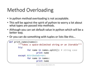 Method Overloading
• In python method overloading is not acceptable.
• This will be against the spirit of python to worry a lot about
what types are passed into methods.
• Although you can set default value in python which will be a
better way.
• Or you can do something with tuples or lists like this…
Arslan Arshad (2K12-BSCS-37)
def print_names(names):
"""Takes a space-delimited string or an iterable"""
try:
for name in names.split(): # string case
print name
except AttributeError:
for name in names:
print name
 
