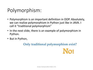 Polymorphism:
• Polymorphism is an important definition in OOP. Absolutely,
we can realize polymorphism in Python just like in JAVA. I
call it “traditional polymorphism”
• In the next slide, there is an example of polymorphism in
Python.
• But in Python,
Arslan Arshad (2K12-BSCS-37)
Only traditional polymorphism exist?
 