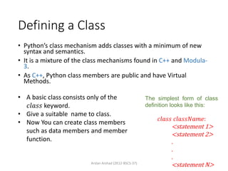 Defining a Class
• Python’s class mechanism adds classes with a minimum of new
syntax and semantics.
• It is a mixture of the class mechanisms found in C++ and Modula-
3.
• As C++, Python class members are public and have Virtual
Methods.
The simplest form of class
definition looks like this:
𝑐𝑙𝑎𝑠𝑠 𝑐𝑙𝑎𝑠𝑠𝑁𝑎𝑚𝑒:
<statement 1>
<statement 2>
.
.
.
<statement N>
• A basic class consists only of the
𝑐𝑙𝑎𝑠𝑠 keyword.
• Give a suitable name to class.
• Now You can create class members
such as data members and member
function.
Arslan Arshad (2K12-BSCS-37)
 