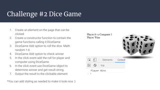 Challenge #2 Dice Game
1. Create an element on the page that can be
clicked
2. Create a constructor function to contain the
game functions calling it DiceGame
3. DiceGame Add option to roll the dice. Math
random 1-6
4. DiceGame Add option to check winner
5. In the click event add the roll for player and
computer using DiceGame
6. In the click event use DiceGame object to
determine winner and get result string.
7. Output the result to the clickable element
*You can add styling as needed to make it look nice :)
 