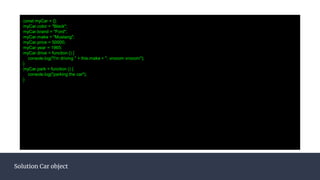 const myCar = {};
myCar.color = "Black";
myCar.brand = "Ford";
myCar.make = "Mustang";
myCar.price = 50000;
myCar.year = 1965;
myCar.drive = function () {
console.log("I'm driving " + this.make + ", vrooom vrooom");
}
myCar.park = function () {
console.log("parking the car");
}
Solution Car object
 