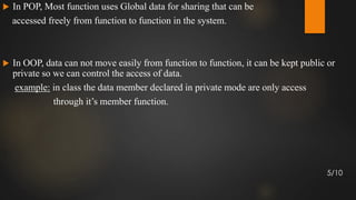  In POP, Most function uses Global data for sharing that can be
accessed freely from function to function in the system.
 In OOP, data can not move easily from function to function, it can be kept public or
private so we can control the access of data.
example: in class the data member declared in private mode are only access
through it’s member function.
5/10
 