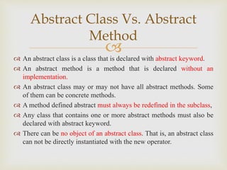 
 An abstract class is a class that is declared with abstract keyword.
 An abstract method is a method that is declared without an
implementation.
 An abstract class may or may not have all abstract methods. Some
of them can be concrete methods.
 A method defined abstract must always be redefined in the subclass,
 Any class that contains one or more abstract methods must also be
declared with abstract keyword.
 There can be no object of an abstract class. That is, an abstract class
can not be directly instantiated with the new operator.
Abstract Class Vs. Abstract
Method
 