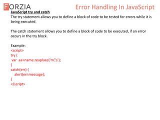 Error Handling In JavaScript
JavaScript try and catch
The try statement allows you to define a block of code to be tested for errors while it is
being executed.
The catch statement allows you to define a block of code to be executed, if an error
occurs in the try block.
Example:
<script>
try {
var aa=name.reaplace(‘m’,’s’);
}
catch(err) {
alert(err.message);
}
</script>
 