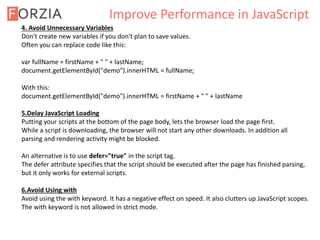 Improve Performance in JavaScript
4. Avoid Unnecessary Variables
Don't create new variables if you don't plan to save values.
Often you can replace code like this:
var fullName = firstName + " " + lastName;
document.getElementById("demo").innerHTML = fullName;
With this:
document.getElementById("demo").innerHTML = firstName + " " + lastName
5.Delay JavaScript Loading
Putting your scripts at the bottom of the page body, lets the browser load the page first.
While a script is downloading, the browser will not start any other downloads. In addition all
parsing and rendering activity might be blocked.
An alternative is to use defer="true" in the script tag.
The defer attribute specifies that the script should be executed after the page has finished parsing,
but it only works for external scripts.
6.Avoid Using with
Avoid using the with keyword. It has a negative effect on speed. It also clutters up JavaScript scopes.
The with keyword is not allowed in strict mode.
 