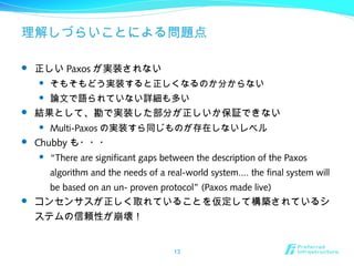 理解しづらいことによる問題点
 正しい Paxos が実装されない
 そもそもどう実装すると正しくなるのか分からない
 論文で語られていない詳細も多い
 結果として、勘で実装した部分が正しいか保証できない
 Multi-Paxos の実装すら同じものが存在しないレベル
 Chubby も・・・
 “There are significant gaps between the description of the Paxos
algorithm and the needs of a real-world system.... the final system will
be based on an un- proven protocol” (Paxos made live)
 コンセンサスが正しく取れていることを仮定して構築されているシ
ステムの信頼性が崩壊！
13
 