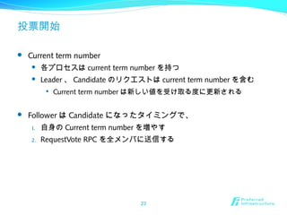 投票開始
 Current term number
 各プロセスは current term number を持つ
 Leader 、 Candidate のリクエストは current term number を含む

Current term number は新しい値を受け取る度に更新される
 Follower は Candidate になったタイミングで、
1. 自身の Current term number を増やす
2. RequestVote RPC を全メンバに送信する
23
 