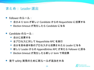 まとめ： Leader 選出
 Follower のルール：
 自分より term が新しい Candidate からの RequestVote に投票する
 Election timeout が発生したら Candidate になる
 Candidate のルール：
 自分に投票する
 全プロセスに対して RequestVote RPC を実行
 自分を含め過半数のプロセスから投票されたら Leader になる
 新しい Leader からの AppendEntries RPC が来たら Follower に戻る
 Election timeout が発生したら新しい term で再投票
 後で safety 実現のために新ルールが追加される
29
 