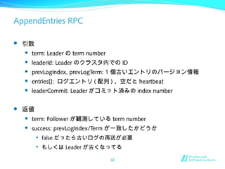 AppendEntries RPC
 引数
 term: Leader の term number
 leaderId: Leader のクラスタ内での ID
 prevLogIndex, prevLogTerm: 1 個古いエントリのバージョン情報
 entries[]: ログエントリ ( 配列 ) 、空だと heartbeat
 leaderCommit: Leader がコミット済みの index number
 返値
 term: Follower が観測している term number
 success: prevLogIndex/Term が一致したかどうか

false だったら古いログの再送が必要

もしくは Leader が古くなってる
32
 