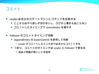 コミット
 Leader は自分のステートマシンにコマンドを反映する
 ここからはやり直しが効かないし、ログの上書きも起こらない
 コミットしたタイミングで commitIndex を増やす
 Follower のコミットタイミング判断
 AppendEntries の leaderCommit を参照して判断

Leader がコミットしたところまでは自分もコミットする
 つまり、コミットのタイミングは Leader と Follower で異なる

後ほど問題が無いことを説明
35
 