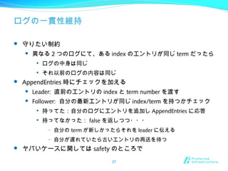 ログの一貫性維持
 守りたい制約
 異なる 2 つのログにて、ある index のエントリが同じ term だったら

ログの中身は同じ

それ以前のログの内容は同じ
 AppendEntries 時にチェックを加える
 Leader: 直前のエントリの index と term number を渡す
 Follower: 自分の最新エントリが同じ index/term を持つかチェック

持ってた：自分のログにエントリを追加し AppendEntries に応答

持ってなかった： false を返しつつ・・・
– 自分の term が新しかったらそれを leader に伝える
– 自分が遅れていたら古いエントリの再送を待つ
 ヤバいケースに関しては safety のところで
37
 