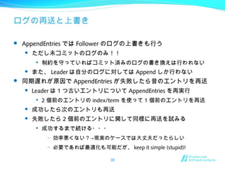 ログの再送と上書き
 AppendEntries では Follower のログの上書きも行う
 ただし未コミットのログのみ！！

制約を守っていればコミット済みのログの書き換えは行われない
 また、 Leader は自分のログに対しては Append しか行わない
 同期遅れが原因で AppendEntries が失敗したら昔のエントリを再送
 Leader は 1 つ古いエントリについて AppendEntries を再実行

2 個前のエントリの index/term を使って 1 個前のエントリを再送
 成功したら次のエントリも再送
 失敗したら 2 個前のエントリに関して同様に再送を試みる

成功するまで続ける・・・
– 効率悪くない？→現実のケースでは大丈夫だったらしい
– 必要であれば最適化も可能だが、 keep it simple (stupid)!
38
 