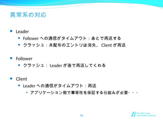 異常系の対応
 Leader
 Follower への通信がタイムアウト：あとで再送する
 クラッシュ：未配布のエントリは消失、 Client が再送
 Follower
 クラッシュ： Leader が後で再送してくれる
 Client
 Leader への通信がタイムアウト：再送

アプリケーション側で冪等性を保証する仕組みが必要・・・
39
 