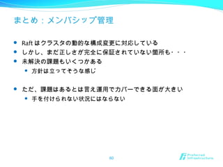 まとめ：メンバシップ管理
 Raft はクラスタの動的な構成変更に対応している
 しかし、まだ正しさが完全に保証されていない箇所も・・・
 未解決の課題もいくつかある
 方針は立ってそうな感じ
 ただ、課題はあるとは言え運用でカバーできる面が大きい
 手を付けられない状況にはならない
60
 