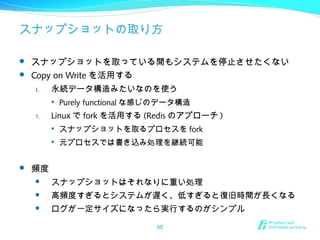 スナップショットの取り方
 スナップショットを取っている間もシステムを停止させたくない
 Copy on Write を活用する
1. 永続データ構造みたいなのを使う

Purely functional な感じのデータ構造
1. Linux で fork を活用する (Redis のアプローチ )

スナップショットを取るプロセスを fork

元プロセスでは書き込み処理を継続可能
 頻度
 スナップショットはそれなりに重い処理
 高頻度すぎるとシステムが遅く、低すぎると復旧時間が長くなる
 ログが一定サイズになったら実行するのがシンプル
65
 