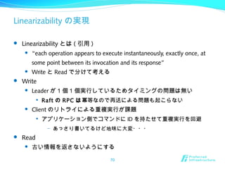 Linearizability の実現
 Linearizability とは ( 引用 )
 “each operation appears to execute instantaneously, exactly once, at
some point between its invocation and its response”
 Write と Read で分けて考える
 Write
 Leader が 1 個 1 個実行しているためタイミングの問題は無い

Raft の RPC は冪等なので再送による問題も起こらない
 Client のリトライによる重複実行が課題

アプリケーション側でコマンドに ID を持たせて重複実行を回避
– あっさり書いてるけど地味に大変・・・
 Read
 古い情報を返さないようにする
70
 