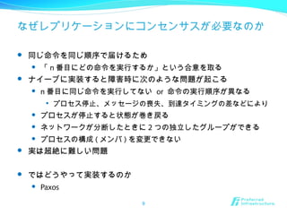 なぜレプリケーションにコンセンサスが必要なのか
 同じ命令を同じ順序で届けるため
 「 n 番目にどの命令を実行するか」という合意を取る
 ナイーブに実装すると障害時に次のような問題が起こる
 n 番目に同じ命令を実行してない or 命令の実行順序が異なる

プロセス停止、メッセージの喪失、到達タイミングの差などにより
 プロセスが停止すると状態が巻き戻る
 ネットワークが分断したときに 2 つの独立したグループができる
 プロセスの構成 ( メンバ ) を変更できない
 実は超絶に難しい問題
 ではどうやって実装するのか
 Paxos
9
 